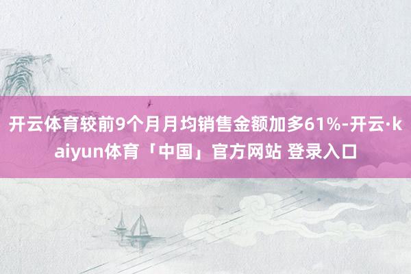 开云体育较前9个月月均销售金额加多61%-开云·kaiyun体育「中国」官方网站 登录入口