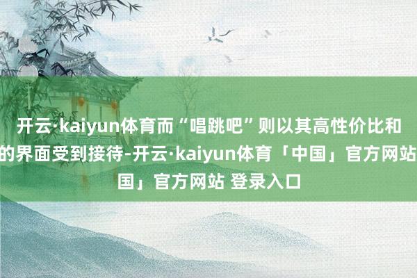 开云·kaiyun体育而“唱跳吧”则以其高性价比和用户友好的界面受到接待-开云·kaiyun体育「中国」官方网站 登录入口