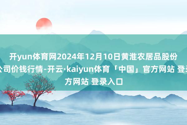 开yun体育网2024年12月10日黄淮农居品股份有限公司价钱行情-开云·kaiyun体育「中国」官方网站 登录入口