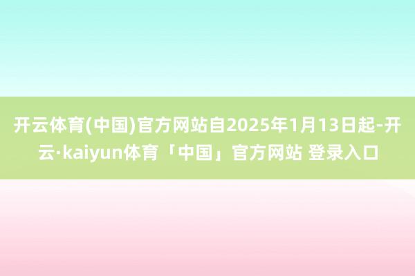 开云体育(中国)官方网站自2025年1月13日起-开云·kaiyun体育「中国」官方网站 登录入口