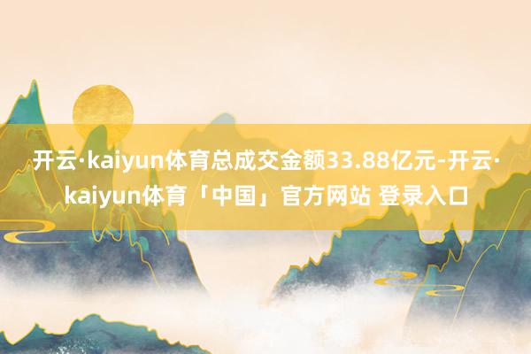 开云·kaiyun体育总成交金额33.88亿元-开云·kaiyun体育「中国」官方网站 登录入口