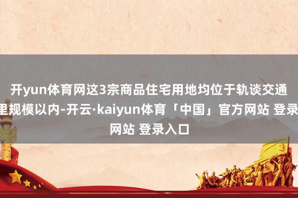 开yun体育网　　这3宗商品住宅用地均位于轨谈交通1公里规模以内-开云·kaiyun体育「中国」官方网站 登录入口