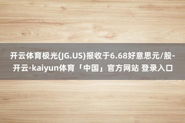 开云体育极光(JG.US)报收于6.68好意思元/股-开云·kaiyun体育「中国」官方网站 登录入口