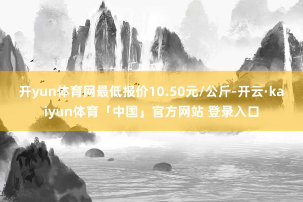 开yun体育网最低报价10.50元/公斤-开云·kaiyun体育「中国」官方网站 登录入口