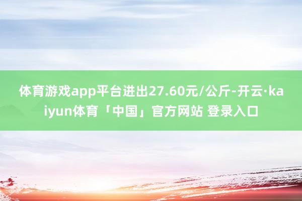 体育游戏app平台进出27.60元/公斤-开云·kaiyun体育「中国」官方网站 登录入口